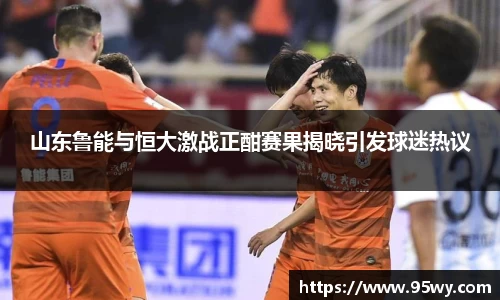 山东鲁能与恒大激战正酣赛果揭晓引发球迷热议